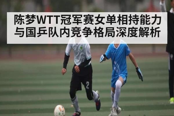 陈梦WTT冠军赛女单相持能力与国乒队内竞争格局深度解析