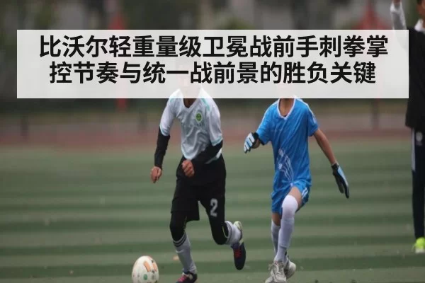 比沃尔轻重量级卫冕战前手刺拳掌控节奏与统一战前景的胜负关键